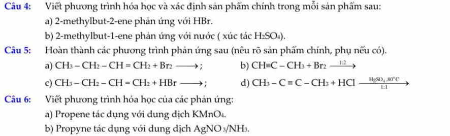 Viết phương trình hóa học và xác định sản phẩm chính trong mỗi sản phẩm sau: 
a) 2 -methylbut -2 -ene phản ứng với HBr. 
b) 2 -methylbut -1 -ene phản ứng với nước ( xúc tác H_2SO_4). 
Câu 5: Hoàn thành các phương trình phản ứng sau (nêu rõ sản phẩm chính, phụ nếu có). 
a) CH_3-CH_2-CH=CH_2+Br_2to ; b) CHequiv C-CH_3+Br_2xrightarrow 1:2
c) CH_3-CH_2-CH=CH_2+HBrto ; d) CH_3-Cequiv C-CH_3+HCl-frac HgSO_4.80°C1:1
Câu 6: Viết phương trình hóa học của các phản ứng: 
a) Propene tác dụng với dung dịch KMnO₄. 
b) Propyne tác dụng với dung dịch AgNO_3/NH 1