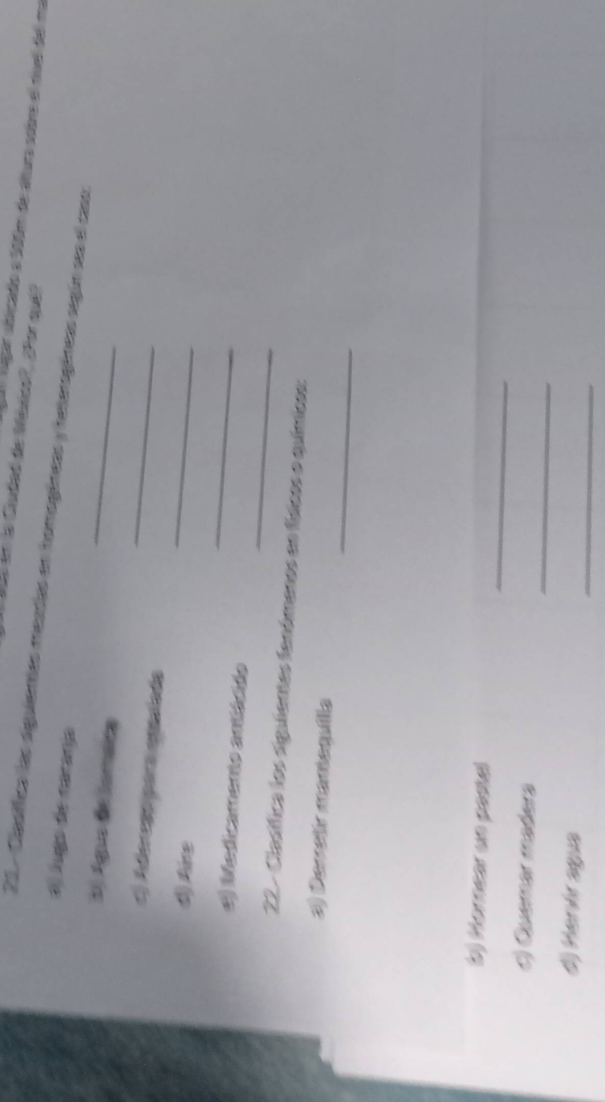 le en la Ciudad de Wéxcs?, ¿Por qué? 
A lgar abicado e 500m de álura sobre el nuel del ma 
21 . Clasíffica las siguiemas meadas en homogéneas y heterogáneas segúr ses el caso 
a) lugo de natanja 
E) Águs de lomaica 
_ 
c) Adereao para epaíada_ 
() Aire 
_ 
_ 
_ 
e) Medicamento antiácido 
22 - Clasífica los siguientes fenómenos as fídcos e químicos: 
_ 
a) Derretir mamequilla 
_ 
(b) Hornear un pastel 
_ 
c) Cuemar madera 
_ 
#) Henár agua