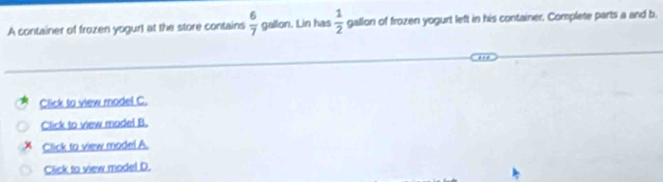 A container of frozen yogurt at the store contains  6/7  gallon. Lin has  1/2  gallon of frozen yogurt left in his container. Complete parts a and b. 
Click to view model C. 
Click to view model B. 
Click to view model A. 
Click to view model D.