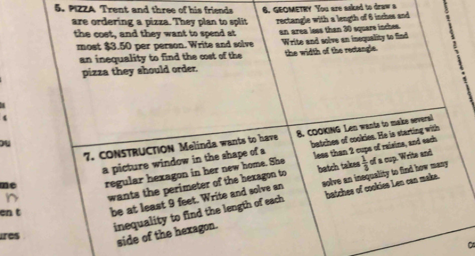 PIZZA Trent and three of his friends 6. GEOMETRY You are asked to draw a 
are ordering a pizza. They plan to split rectangle with a length of 6 inches and 
the cost, and they want to spend at an area less than 30 square inches. 
most $3.50 per person. Write and solve Write and solve an inequality to find 
an inequality to find the cost of the the width of the rectangle. 
pizza they should order. 
4 
7. CONSTRUCTION Melinda wants to have 8. COOKING Len wants to make several 
ou 
a picture window in the shape of a batches of cookies. He is starting with 
me 
regular hexagon in her new home. She less than 2 cups of raisins, and each 
wants the perimeter of the hexagon to batch takes  1/3  of a cup. Write and 
en t 
be at least 9 feet. Write and solve an solve an inequality to find how many 
inequality to find the length of each batches of cookies Len can make. 
ires 
side of the hexagon.