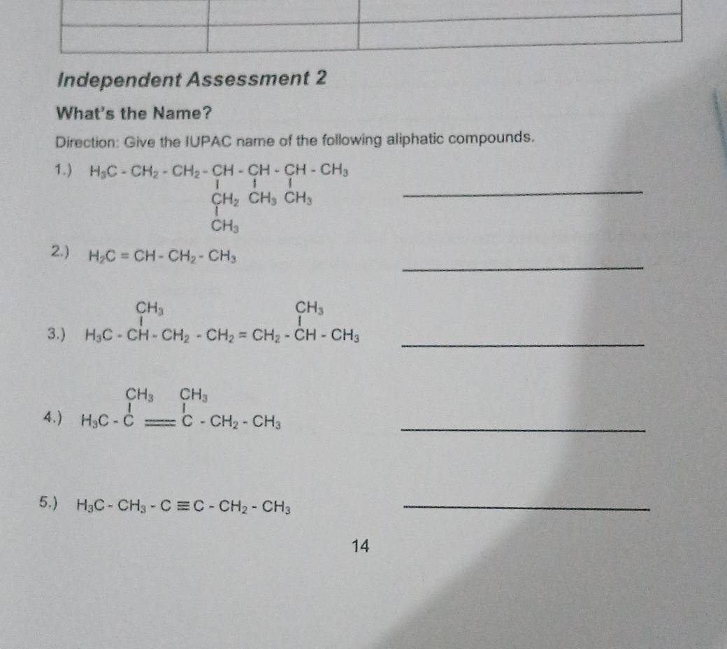 Independent Assessment 2 
What's the Name? 
Direction: Give the IUPAC name of the following aliphatic compounds. 
1.)
H_bC-CH_2-CH_2-CH-CH-CH-CH-CH_3 CH__1 CH_2CH_3CH_CH_3 _ 
_ 
2.) H_2C=CH-CH_2-CH_3
3.) beginarrayr CH_3 H_3C-CH-CH_2-CH_2=CH_2-CH-CH_3endarray _ 
4.) beginarrayr CH_3CH_3CH_3 H_3C-Cequiv C-CH_2-CH_3endarray _ 
5.) H_3C-CH_3-Cequiv C-CH_2-CH_3 _ 
14