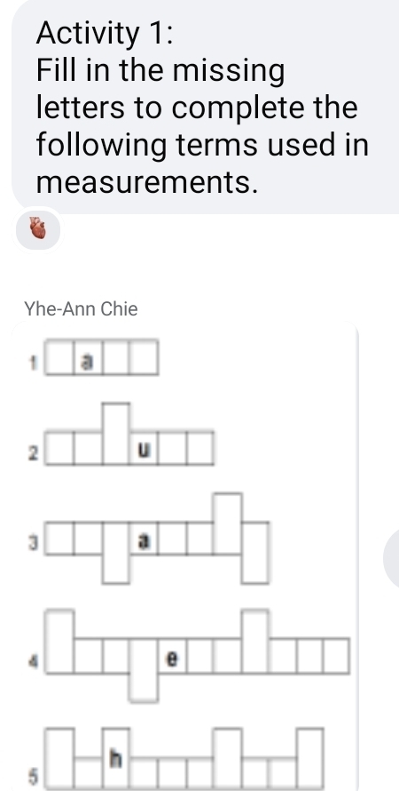 Activity 1: 
Fill in the missing 
letters to complete the 
following terms used in 
measurements. 
Yhe-Ann Chie 
1 a 
2 u 
3 a 
4