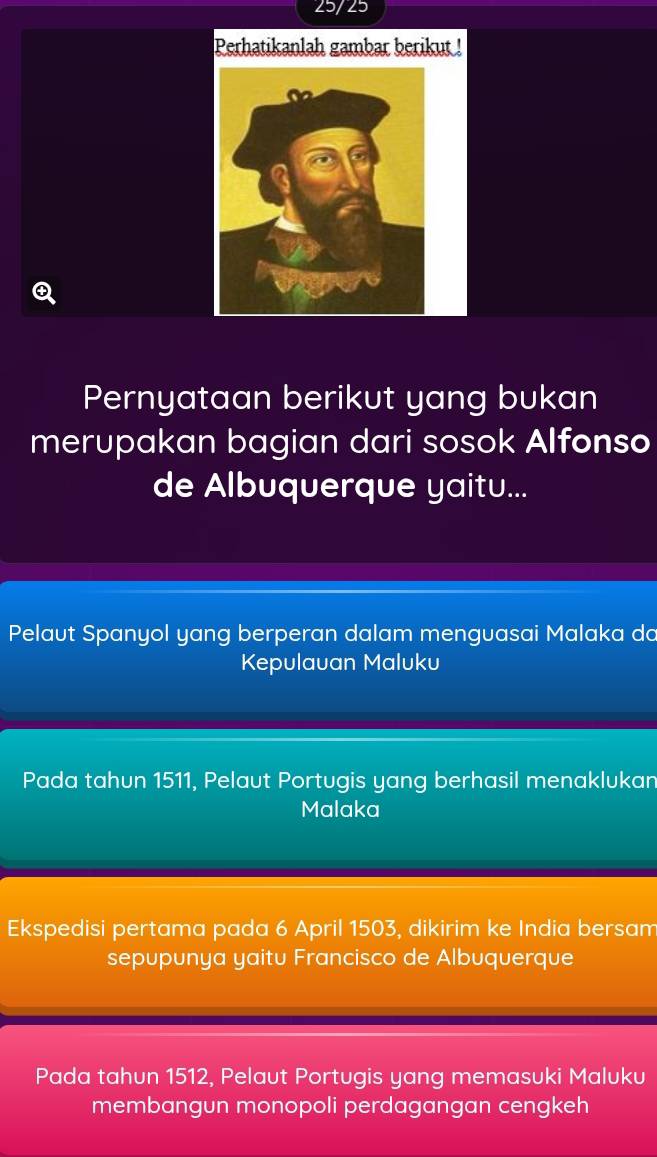 25/25
Perhatikanlah gambar berikut !
Pernyataan berikut yang bukan
merupakan bagian dari sosok Alfonso
de Albuquerque yaitu...
Pelaut Spanyol yang berperan dalam menguasai Malaka da
Kepulauan Maluku
Pada tahun 1511, Pelaut Portugis yang berhasil menaklukan
Malaka
Ekspedisi pertama pada 6 April 1503, dikirim ke India bersam
sepupunya yaitu Francisco de Albuquerque
Pada tahun 1512, Pelaut Portugis yang memasuki Maluku
membangun monopoli perdagangan cengkeh