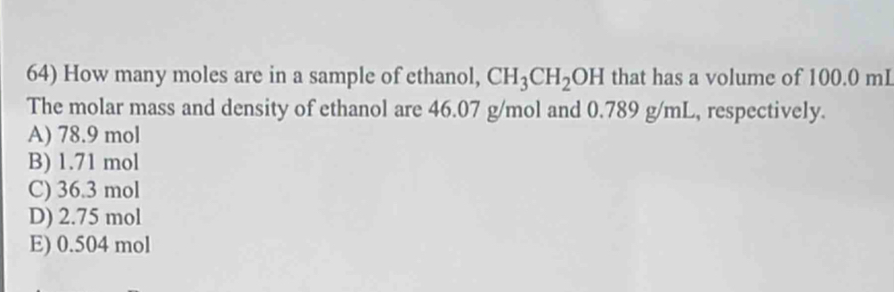 How many moles are in a sample of ethanol, CH_3CH_2OH that has a volume of 100.0 mL
The molar mass and density of ethanol are 46.07 g/mol and 0.789 g/mL, respectively.
A) 78.9 mol
B) 1.71 mol
C) 36.3 mol
D) 2.75 mol
E) 0.504 mol