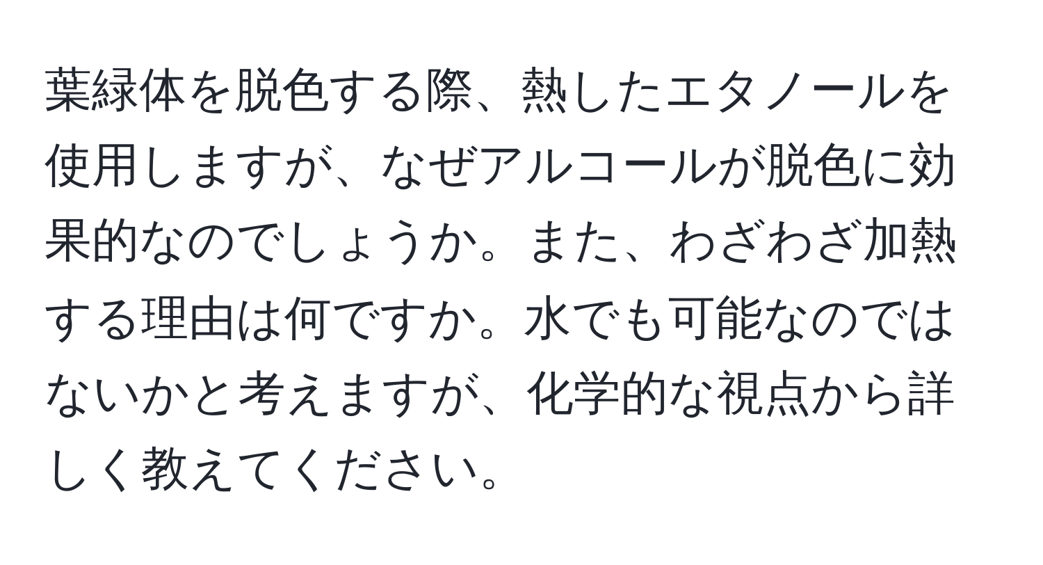 葉緑体を脱色する際、熱したエタノールを使用しますが、なぜアルコールが脱色に効果的なのでしょうか。また、わざわざ加熱する理由は何ですか。水でも可能なのではないかと考えますが、化学的な視点から詳しく教えてください。