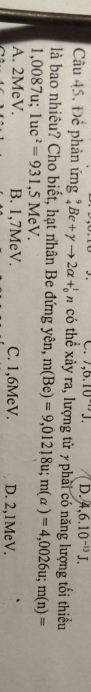 7,6.10^(-13)J. D. 4,6.10^(-13)J. 
Câu 45. Để phản ứng % Be+gamma to 2alpha +_0^(1n có thể xảy ra, lượng tử yphải có năng lượng tối thiểu
là bao nhiêu? Cho biết, hạt nhân Be đứng yên, m(Be)=9,01218u; m(alpha )=4,0026u; m(n)=
1,0087u; 1uc^2)=931 ,5 MeV.
A. 2MeV. B. 1,7MeV. C. 1, 6MeV. D. 2, 1MeV.