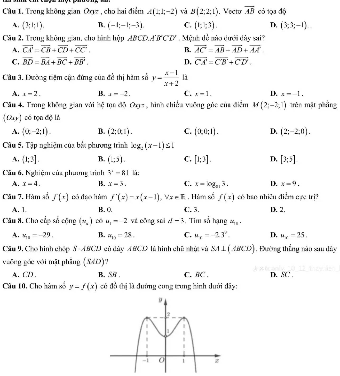 Trong không gian Oxyz , cho hai điểm A(1;1;-2) và B(2;2;1). Vectơ vector AB có tọa độ
A. (3;1;1). B. (-1;-1;-3). C. (1;1;3). D. (3;3;-1)..
Câu 2. Trong không gian, cho hình hộp ABCD.. A'B'C'D'. Mệnh đề nào dưới đây sai?
A. vector CA'=vector CB+vector CD+vector CC'. B. vector AC'=vector AB+vector AD+vector AA'.
C. vector BD=vector BA+vector BC+vector BB'. D. vector C'A'=vector C'B'+vector C'D'.
Câu 3. Đường tiệm cận đứng của đồ thị hàm số y= (x-1)/x+2  là
A. x=2. B. x=-2. C. x=1. D. x=-1.
Câu 4. Trong không gian với hệ tọa độ Oxyz , hình chiếu vuông góc của điểm M(2;-2;1) trên mặt phẳng
(Oxy) có tọa độ là
A. (0;-2;1). B. (2;0;1). C. (0;0;1). D. (2;-2;0).
Câu 5. Tập nghiệm của bất phương trình log _2(x-1)≤ 1
A. (1;3]. B. (1;5). C. [1;3]. D. [3;5].
Câu 6. Nghiệm của phương trình 3^x=81 là:
A. x=4. B. x=3. C. x=log _813. D. x=9.
Câu 7. Hàm số f(x) có đạo hàm f'(x)=x(x-1),forall x∈ R. Hàm số f(x) có bao nhiêu điểm cực trị?
A. 1. B. 0. C. 3. D. 2.
Câu 8. Cho cấp số cộng (u_n) có u_1=-2 và công sai d=3. Tìm số hạng u_10.
A. u_10=-29. B. u_10=28. C. u_10=-2.3^9. D. u_10=25.
Câu 9. Cho hình chóp S · ABCD có đáy ABCD là hinh chữ nhật và SA⊥ (ABCD). Đường thắng nào sau đây
vuông góc với mặt phăng (SAD) ?
A. CD . B. SB . C. BC . D. SC .
Câu 10. Cho hàm số y=f(x) có đồ thị là đường cong trong hình dưới đây: