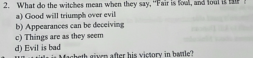 What do the witches mean when they say, “Fair is foul, and foul is fair ?
a) Good will triumph over evil
b) Appearances can be deceiving
c) Things are as they seem
d) Evil is bad
Macheth given after his victory in battle?