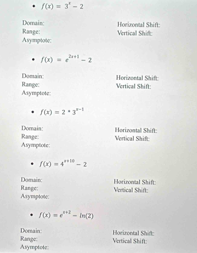 f(x)=3^x-2
Domain: Horizontal Shift: 
Range: Vertical Shift: 
Asymptote:
f(x)=e^(2x+1)-2
Domain: Horizontal Shift: 
Range: Vertical Shift: 
Asymptote:
f(x)=2*3^(x-1)
Domain: Horizontal Shift: 
Range: Vertical Shift: 
Asymptote:
f(x)=4^(x+10)-2
Domain: Horizontal Shift: 
Range; Vertical Shift: 
Asymptote:
f(x)=e^(x+2)-ln (2)
Domain: Horizontal Shift: 
Range: Vertical Shift: 
Asymptote: