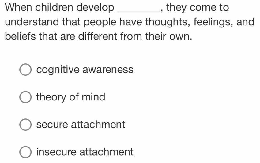 When children develop _, they come to
understand that people have thoughts, feelings, and
beliefs that are different from their own.
cognitive awareness
theory of mind
secure attachment
insecure attachment