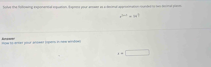 Solve the following exponential equation. Express your answer as a decimal approximation rounded to two decimal places.
e^(2x+3)=14^(frac 2x)3
Answer 
How to enter your answer (opens in new window)
x=□