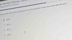 ernandez Ramos, Sana CS gró MATH U3 Post
Lacy saves 45% of her paycheck. If Lacy's paycheck in $680, how much does she save?
1300
8374
8542
$35