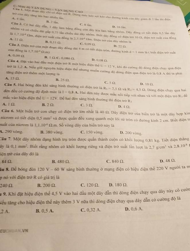 Méc độ VậN DụNG - VậN DựNG CAO
Cầu L Một đoạn đây chi co điện trợ R. Dùng máy kéo sợi kéo cho đường kinh của đây giám đi 2 lằn thì điện
trở của dây tàng lên bao nhiều lần.
A. 4 lim. B. 2 lần C. 8 lần D. 16 lần
Cầu 2. Có hai dây dẫn, 1 dây làm bằng đồng còn đây kia làm bằng nhôm. Dây đồng có tiết diện 0,5 lần dây
nhỏm và có chiều đài gắp 0,75 lần chiều dài dây nhôm. Biết dây đồng có điện trò 10 Ω, điện trò suất của đồng
li 1,7,10^(-4) Dm, điện trở suất của đồng là 2,7,10^2fb m. Điện trở của đây nhôm là
A. 1 1 Ω. B. 0,11 Ω. C. 0.09 Ω D. 22 Ω
Câu 3. Điện trở của một đoạn đây đồng đài 4 m có tiết điện tròn, đường kinh d=1 mm là ( biết điện trò suất
của đồng là 1.7.10^(-8) Ω m)
A. 0.09Ω B. 1 Ω C. 0,086 Ω D. 0,08 Ω
Câu 4. Đặt vào hai đầu một điện trở R một hiệu điện thể U=12V khi đó cường độ dòng điện chạy qua điện
trở là 1,2 A. Nếu giữ nguyên hiệu điện thể nhưng muồn cường độ dòng điện qua điện trò là 0,8 A thì ta phải
tăng điện trở thêm một lượng là
A. 15 Ω B. 25 Ω C. 5 Ω D. 10 Ω.
Cáu 5. Hai bóng đên khi sáng bình thường có điện trở là R_1=7.5Omega và R_2=4.5Omega Dòng điện chạy qua hai
đến đều có cường độ định mức là I=0.8A L Hai đên này được mắc nổi tiếp với nhau và với một điện trở Rạ đề
mắc vào hiệu điện thể U=12V * Để hai đèn sáng bình thường thì điện trở R
A. 1 Ω B. 2 Ω C. 3 Ω D. 4 Ω
Câu 6. Một biển trở con chạy có điện trở lớn nhất là 40 Ω. Dây điện trở của biến trở là một dây hợp kin
nicrom có tiết diện 0.5mm^2 và được quản đều xung quanh một lõi sứ tròn có đường kinh 2 cm. Biết điện từ
suất của nicrom là 1,1.10^(-6)Omega .m 1. Số vòng đây của biển trở này là
A. 290 vòng. B. 380 vòng. C. 150 vòng. D. 200 vòng.
Câu 7. Một dây nhôm đạng hình trụ tròn được quần thành cuộn có khối lượng 0,81 kg. Tiết diện thắng
ây là 0.1mm^2 F. Biết rằng nhôm có khổi lượng riêng và điện trở suất lần lượt là 2.7g/cm^3 và 2,8.10^(-8)
tiện trở của dây đó là
84 Ω B. 480 Ω. C. 840 Ω. D. 48 Ω.
Đu 8. Để bóng đèn 120 V - 60 W sáng bình thường ở mạng điện có hiệu điện thế 220 V người ta m
p nó với điện trở R có giá trị là
240 Ω B. 200 Ω C. 120Ω. D. 180 Ω.
* 9. Khi đặt hiệu điện thế 4,5 V vào hai đầu một dây dẫn thì dòng điện chạy qua dây này có cườn
Nếu tăng cho hiệu điện thể này thêm 3 V nữa thì dòng điện chạy qua dây dẫn có cường độ là
2 A. B. 0,5 A. C. 0,32 A. D. 0,6 A.
EUCHUAN.VN