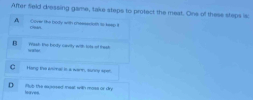 After field dressing game, take steps to protect the meat. One of these steps is:
A Cover the body with cheesecloth to keep it
clean.
B Wash the body cavity with lots of fresh
water.
C Hang the animal in a warm, sunny spot.
D Rub the exposed meat with moss or dry
leaves.