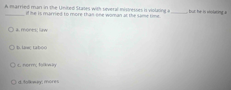 A married man in the United States with several mistresses is violating a_ , but he is violating a
_if he is married to more than one woman at the same time.
a. mores; law
b. law; taboo
c. norm; folkway
d. folkway; mores