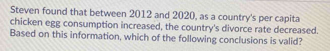 Steven found that between 2012 and 2020, as a country's per capita 
chicken egg consumption increased, the country's divorce rate decreased. 
Based on this information, which of the following conclusions is valid?