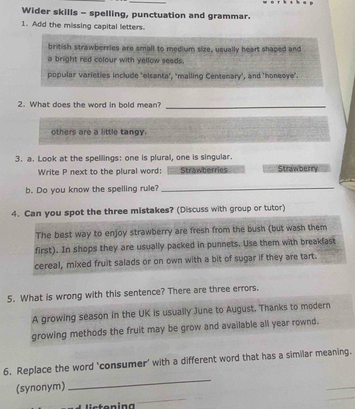 Wider skills - spelling, punctuation and grammar. 
1. Add the missing capital letters. 
british strawberries are small to medium size, usually heart shaped and 
a bright red colour with yellow seeds. 
popular varieties include ‘elsanta’, ‘malling Centenary’, and ‘honeoye’. 
2. What does the word in bold mean?_ 
others are a little tangy. 
3. a. Look at the spellings: one is plural, one is singular. 
Write P next to the plural word: Strawberries Strawberry 
b. Do you know the spelling rule? 
_ 
4. Can you spot the three mistakes? (Discuss with group or tutor) 
The best way to enjoy strawberry are fresh from the bush (but wash them 
first). In shops they are usually packed in punnets. Use them with breakfast 
cereal, mixed fruit salads or on own with a bit of sugar if they are tart. 
5. What is wrong with this sentence? There are three errors. 
A growing season in the UK is usually June to August. Thanks to modern 
growing methods the fruit may be grow and available all year rownd. 
_ 
6. Replace the word ‘consumer’ with a different word that has a similar meaning. 
(synonym) 
_ 
_ 
l s toning