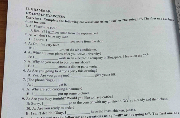 te 
II. GRAMMAR 
GRAMMAR EXERCISES 
Exercise 1. Complete the following conversations using “will” or “be going to”. The first one has been 
done for you. 
1. A: There's no rice! B: Really? I will get some from the supermarket. 
2. A: We don’t have any salt! 
B: I know. I 
_get some from the shop. 
3. A: Oh, I’m very hot! 
B: I _turn on the air-conditioner. 
4. A: What are your plans after you leave university? 25^(th). 
B: I _work in an electronic company in Singapore. I leave on the 
5. A: Why do you need to borrow my shoes? 
B: I_ attend a dinner party tonight. 
6. A: Are you going to Amy’s party this evening? 
B: Yes. Are you going too? I _give you a lift. 
7. (The phone rings) 
A: I _get it. 
8. A: Why are you carrying a hammer? 
B: I _put up some pictures. 
9. A: Are you busy tonight? Would you like to have coffee? 
B: Sorry. I_ go to the concert with my girlfriend. We’ve already had the tickets. 
10. A: Are you ready to order? 
B: I can't decide. Okay, I _have the roast chicken, please. 
late the following conversations using “will” or “be going to”. The first one has