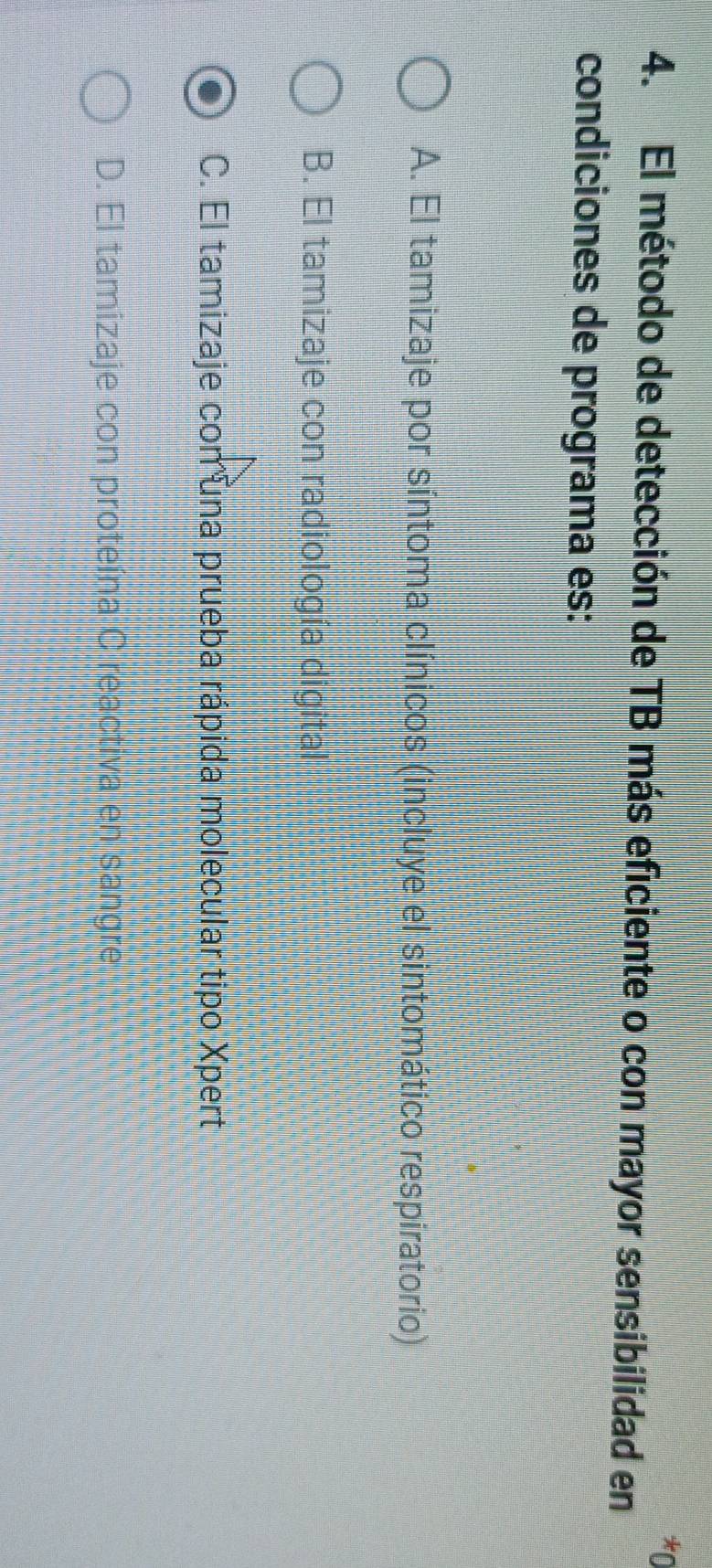 0
4. El método de detección de TB más eficiente o con mayor sensibilidad en
condiciones de programa es:
A. El tamizaje por síntoma clínicos (incluye el sintomático respiratorio)
B. El tamizaje con radiología digital
C. El tamizaje con una prueba rápida molecular tipo Xpert
D. El tamizaje con proteína C reactiva en sangre