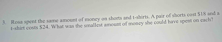 Rosa spent the same amount of money on shorts and t-shirts. A pair of shorts cost $18 and a 
t-shirt costs $24. What was the smallest amount of money she could have spent on each?