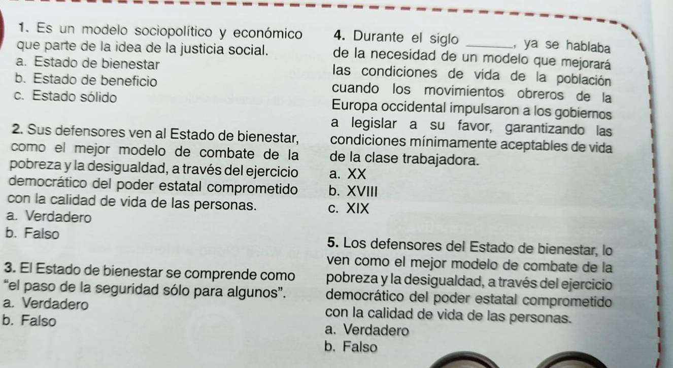 Es un modelo sociopolítico y económico 4. Durante el siglo _, ya se hablaba
que parte de la idea de la justicia social.
de la necesidad de un modelo que mejorará
a. Estado de bienestar
las condiciones de vida de la población
b. Estado de beneficio cuando los movimientos obreros de la
c. Estado sólido Europa occidental impulsaron a los gobiernos
a legislar a su favor, garantizando las
2. Sus defensores ven al Estado de bienestar, condiciones mínimamente aceptables de vida
como el mejor modelo de combate de la de la clase trabajadora.
pobreza y la desigualdad, a través del ejercicio a. XX
democrático del poder estatal comprometido b. XVIII
con la calidad de vida de las personas. c. XIX
a. Verdadero
b. Falso 5. Los defensores del Estado de bienestar, lo
ven como el mejor modelo de combate de la
3. El Estado de bienestar se comprende como pobreza y la desigualdad, a través del ejercicio
“el paso de la seguridad sólo para algunos”. democrático del poder estatal comprometido
a. Verdadero con la calidad de vida de las personas.
b. Falso a. Verdadero
b. Falso