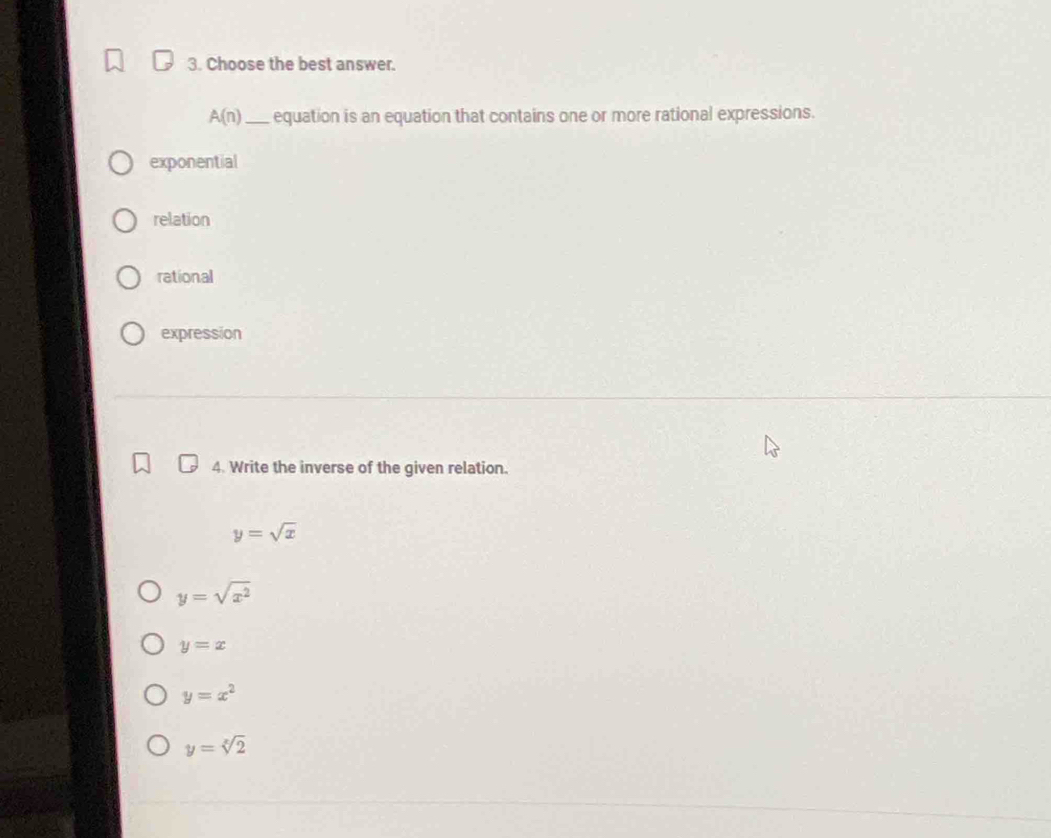 Choose the best answer.
A(n) _ equation is an equation that contains one or more rational expressions.
exponential
relation
rational
expression
4. Write the inverse of the given relation.
y=sqrt(x)
y=sqrt(x^2)
y=x
y=x^2
y=sqrt[x](2)