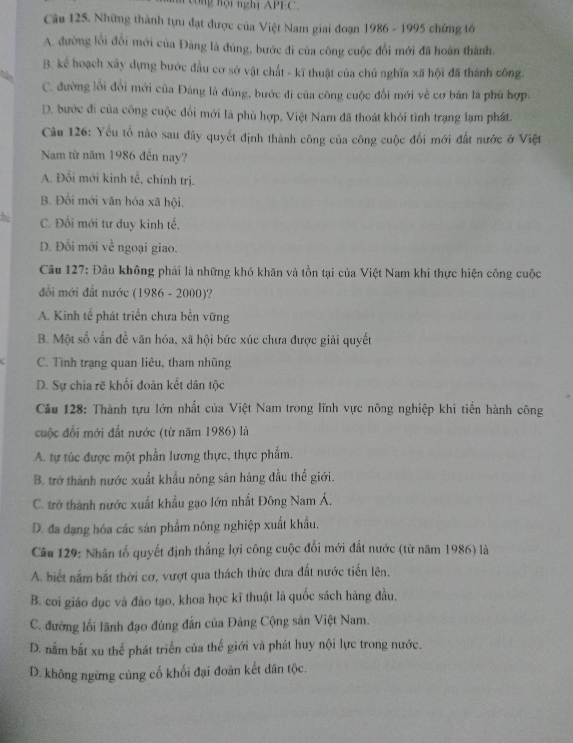 công hội nghị APEC,
Câu 125. Những thành tựu đạt được của Việt Nam giai đoạn 1986 - 1995 chứng tô
A. đường lối đổi mới của Đảng là đúng, bước đi của công cuộc đổi mới đã hoàn thành.
B. kể hoạch xây dựng bước đầu cơ sở vật chất - kĩ thuật của chủ nghĩa xã hội đã thành công.
năn
C. đường lồi đổi mới của Đảng là đùng, bước đi của công cuộc đổi mới về cơ bản là phù hợp.
D. bước đi của công cuộc đổi mới là phù hợp, Việt Nam đã thoát khỏi tình trạng lạm phát.
Cầu 126: Yếu tố nào sau đây quyết định thành công của công cuộc đối mới đất nước ở Việt
Nam từ năm 1986 đến nay?
A. Đổi mới kinh tế, chính trị.
B. Đối mới văn hóa xã hội.
, C. Đổi mới tư duy kinh tế.
D. Đổi mới về ngoại giao.
Câu 127: Đâu không phải là những khó khăn và tồn tại của Việt Nam khi thực hiện công cuộc
đổi mới đất nước (1986 - 2000)?
A. Kinh tế phát triển chưa bền vững
B. Một số vấn đề văn hóa, xã hội bức xúc chưa được giải quyết
C. Tình trạng quan liêu, tham nhũng
D. Sự chia rẽ khối đoàn kết dân tộc
Câu 128: Thành tựu lớn nhất của Việt Nam trong lĩnh vực nông nghiệp khi tiến hành công
cuộc đổi mới đất nước (từ năm 1986) là
A. tự túc được một phần lương thực, thực phẩm.
B. trở thành nước xuất khẩu nông sản hàng đầu thế giới.
C. trở thành nước xuất khẩu gạo lớn nhất Đông Nam Á.
D. đa dạng hóa các sản phẩm nông nghiệp xuất khẩu.
Câu 129: Nhân tố quyết định thắng lợi công cuộc đổi mới đất nước (từ năm 1986) là
A. biết nắm bắt thời cơ, vượt qua thách thức đưa đất nước tiến lên.
B. coi giáo đục và đào tạo, khoa học kĩ thuật là quốc sách hàng đầu.
C. đường lối lãnh đạo đúng đắn của Đảng Cộng sản Việt Nam.
D. nắm bắt xu thế phát triển của thế giới và phát huy nội lực trong nước.
D. không ngừng củng cố khối đại đoàn kết dân tộc.