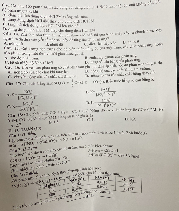Cho 100 gam CaCO₃ tác dụng với dung dịch HCl 2M ở nhiệt độ, áp suất không đổi. Tốc
độ phản ứng tăng khi
A. giảm thể tích dung dịch HCl 2M xuống một nửa.
B. dùng dung dịch HCl 4M thay cho dung dịch HCl 2M.
C. tăng thể tích dung dịch HCl 2M lên gấp đôi.
D. dùng dung dịch HCl 1M thay cho dung dịch HCl 2M.
Câu 14: Khi đun nấu thức ăn. nếu củi được chẻ nhỏ thì quá trình cháy xảy ra nhanh hơn. Vậy
người ta đã dựa vào yếu tố nào sau đây đề tăng tốc độ phản ứng?
A. nồng độ B. nhiệt độ C. diện tích tiếp xúc D. áp suất
Câu 15: Đại lượng đặc trưng cho độ biến thiên nồng độ của một trong các chất phản ứng hoặc
sản phẩm trong môt đơn vị thời gian được gọi là
A. tốc độ phản ứng.
B. enthanpy chuẩn của phản ứng.
C. hệ số nhiệt độ Van't Hoff. D. hằng số cân bằng của phản ứng.
Câu 16: Đối với các phản ứng có chất khí tham gia, khi tăng áp suất, tốc độ phản ứng tăng là do
A. nồng độ của các chất khí tăng lên. B. nồng độ của các chất khí giảm xuống.
C. chuyển động của các chất khí tăng lên. D. nồng độ của các chất khí không thay đổi
Câu 17: Cho cân bằng sau: SO_2(k)+ 1/2 O_2(k) SO_3(k). Biểu thức hằng số cân bằng K
A. K=frac [SO_3][SO_2].[O_2]^0.5.
B. K=frac [SO_3]^2[SO_2]^2· [O_2]^0.5.
D. K=frac [SO_3][SO_2]^2· [O_2]^0.5.
C. K=frac [SO_3]^2[SO_2]^2· [O_2]. CO_2+H_2□ CO+H_2O. Nồng độ các chất lần lượt là: CO_2:0,2M;H_2:
Câu 18: Cho phản ứng:
Hằng số K có giá trị là
),5M;CO:0,3M;H_2O:0,3M B. 1,8.
C. 1. D. 0,9.
A. 2,7.
II. TU'LUAN(4d)
Câu 1: (1 điểm)
Lập phương trình phản ứng oxi hóa khử sau (gộp bước 1 và bước 4, bước 2 và bước 3)
aCu+bHNO_3to cCu(NO_3)_2+dNO+eH_2O Câu 2: (1 điểm)
Cho biết biến thiên enthalpy của phản ứng sau ở
△ rH_0298=-283,0kJ
CO(g)+1/2O_2(g)to CO_2(g) CO_2: △ rH_0298(CO_2(g))=-393,5kJ/mol.
Biết nhiệt tạo thành chuẩn của
Tính nhiệt tạo thành chuẩn của CO ? Câu 3: (2iểm) s theo phương trình hóa học:
Xét phản cho kết quả
Tính tốc độ trung bình