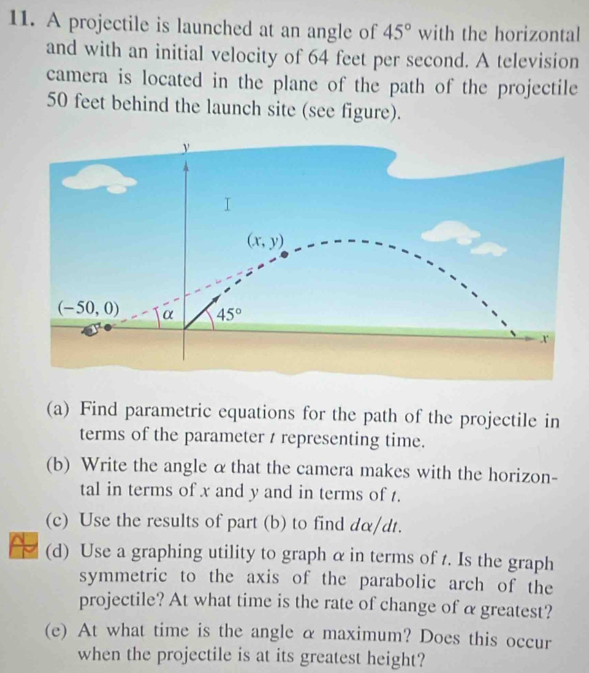 A projectile is launched at an angle of 45° with the horizontal
and with an initial velocity of 64 feet per second. A television
camera is located in the plane of the path of the projectile
50 feet behind the launch site (see figure).
(a) Find parametric equations for the path of the projectile in
terms of the parameter / representing time.
(b) Write the angle α that the camera makes with the horizon-
tal in terms of x and y and in terms of t.
(c) Use the results of part (b) to find dα/dt.
(d) Use a graphing utility to graph α in terms of t. Is the graph
symmetric to the axis of the parabolic arch of the
projectile? At what time is the rate of change of α greatest?
(e) At what time is the angle α maximum? Does this occur
when the projectile is at its greatest height?