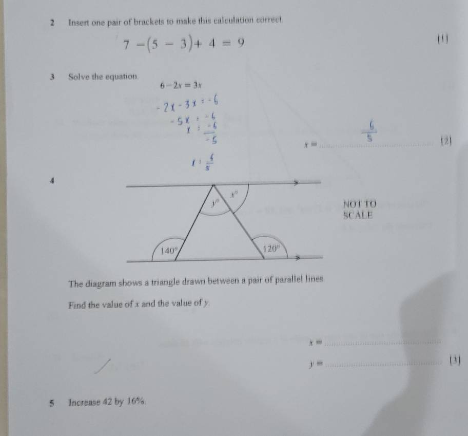 Insert one pair of brackets to make this calculation correct.
7-(5-3)+4=9
' 
3 Solve the equation
6-2x=3x
x= _  2

C
4
x°
y° NOT TO
SCALE
140°
120°
The diagram shows a triangle drawn between a pair of parallel lines
Find the value of x and the value of y
x=
_
y= _
[ 3]
5 Increase 42 by 16%