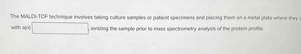 The MALDI-TOF technique involves taking culture samples or patient specimens and placing them on a metal plate where they a 
with a(n) □ , ionizing the sample prior to mass spectrometry analysis of the protein profile.