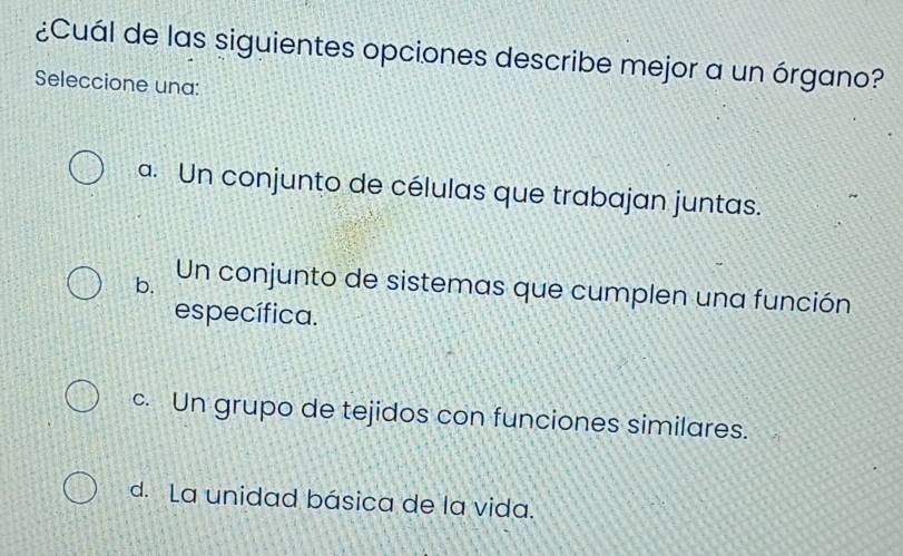 ¿Cuál de las siguientes opciones describe mejor a un órgano?
Seleccione una:
a. Un conjunto de células que trabajan juntas.
b. Un conjunto de sistemas que cumplen una función
específica.
c. Un grupo de tejidos con funciones similares.
d. La unidad básica de la vida.