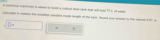 A technical machinist is asked to build a cubical steel tank that will hold 75 L of water. 
Calculate in meters the smallest possible inside length of the tank. Round your answer to the nearest 0.01 m. 
、 □ m