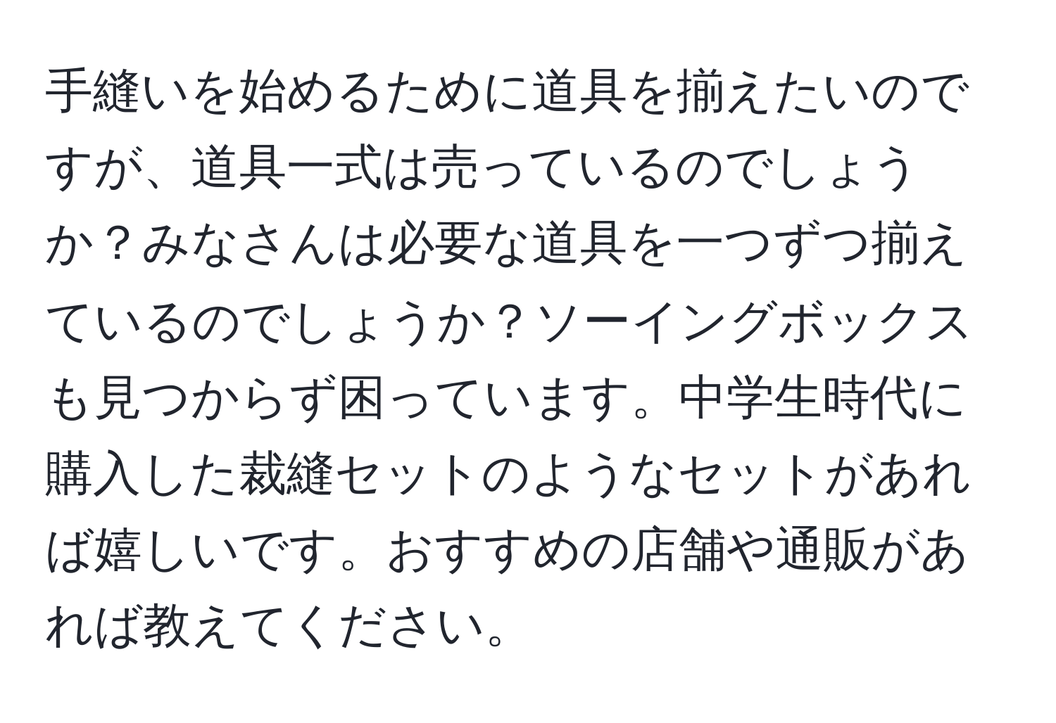 手縫いを始めるために道具を揃えたいのですが、道具一式は売っているのでしょうか？みなさんは必要な道具を一つずつ揃えているのでしょうか？ソーイングボックスも見つからず困っています。中学生時代に購入した裁縫セットのようなセットがあれば嬉しいです。おすすめの店舗や通販があれば教えてください。