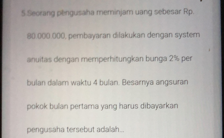 Seorang pengusaha meminjam uang sebesar Rp.
80.000.000, pembayaran dilakukan dengan system 
anuitas dengan memperhitungkan bunga 2% per 
bulan dalam waktu 4 bulan. Besarnya angsuran 
pokok bulan pertama yang harus dibayarkan 
pengusaha tersebut adalah...