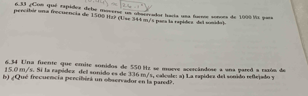 6.33 ¿Con qué rapidez debe moverse un observador hacia una fuente sonora de 1000 Hz para 
percibir una frecuencia de 1500 Hz? (Use 344 m/s para la rapidez del sonido). 
6.34 Una fuente que emite sonidos de 550 Hz se mueve acercándose a una pared a razón de
15.0 m/s. Si la rapidez del sonido es de 336 m/s, calcule: a) La rapidez del sonido reflejado y 
b) ¿Qué frecuencia percibirá un observador en la pared?.