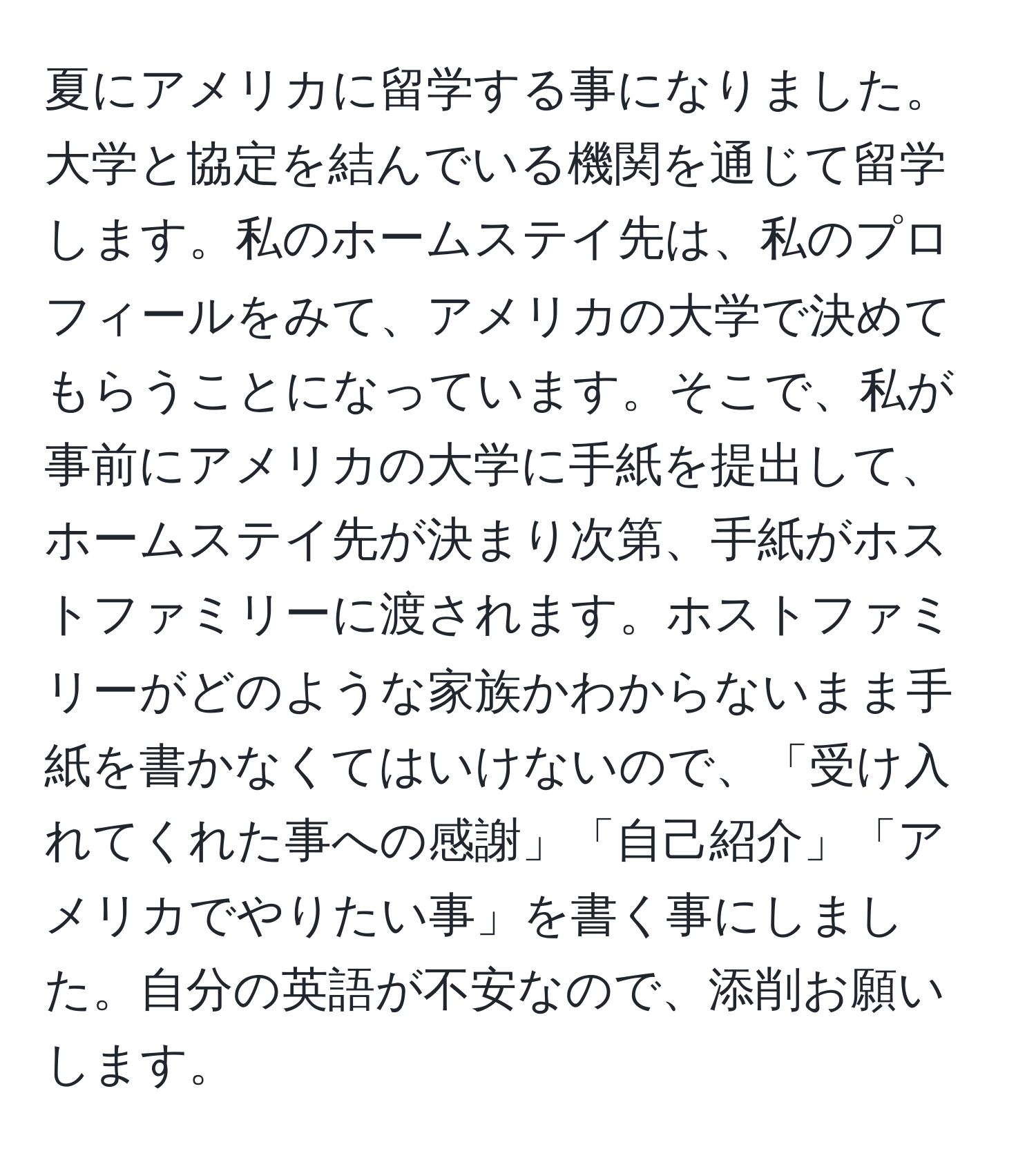 夏にアメリカに留学する事になりました。大学と協定を結んでいる機関を通じて留学します。私のホームステイ先は、私のプロフィールをみて、アメリカの大学で決めてもらうことになっています。そこで、私が事前にアメリカの大学に手紙を提出して、ホームステイ先が決まり次第、手紙がホストファミリーに渡されます。ホストファミリーがどのような家族かわからないまま手紙を書かなくてはいけないので、「受け入れてくれた事への感謝」「自己紹介」「アメリカでやりたい事」を書く事にしました。自分の英語が不安なので、添削お願いします。