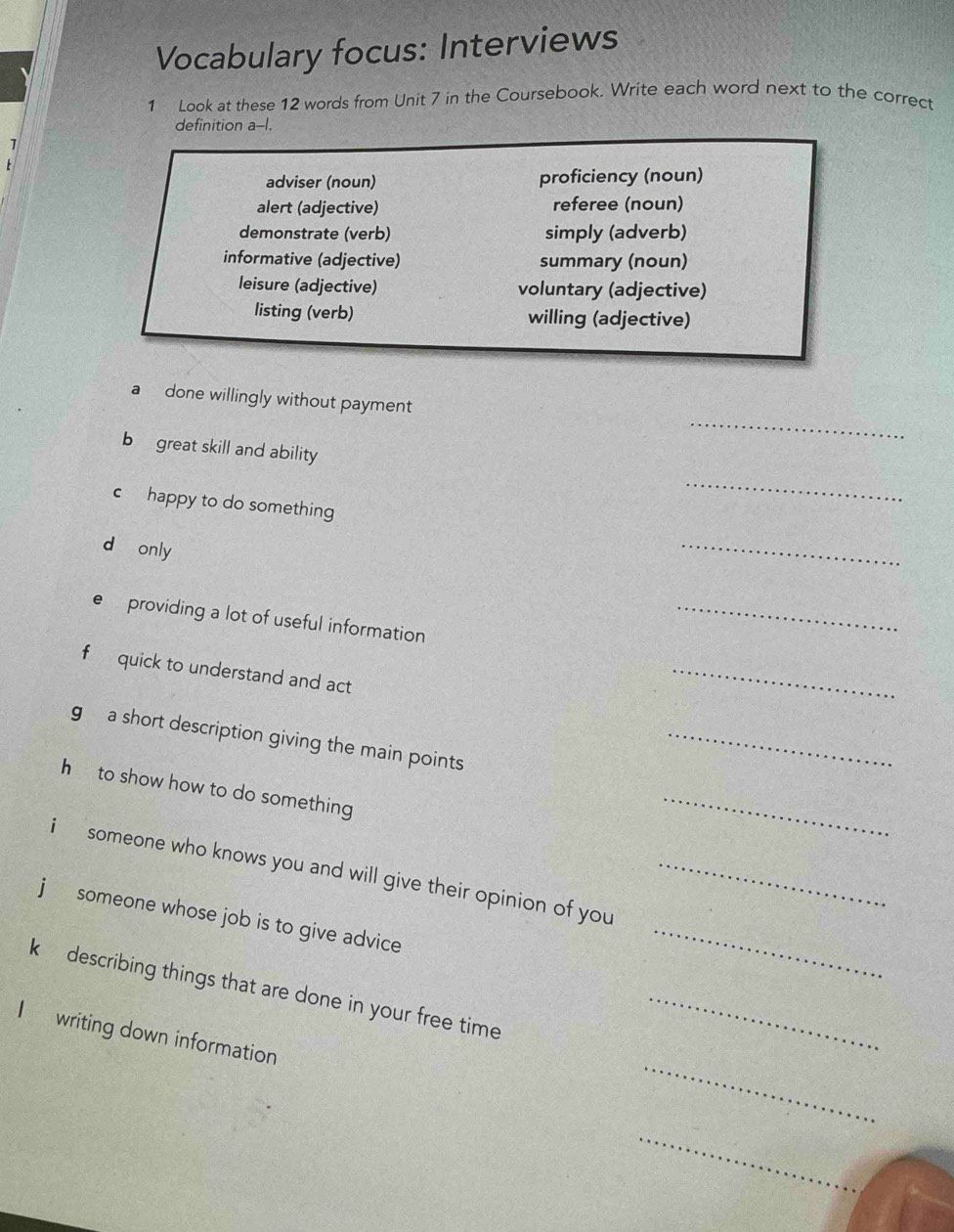 Vocabulary focus: Interviews
1 Look at these 12 words from Unit 7 in the Coursebook. Write each word next to the correct
definition a--I.
adviser (noun) proficiency (noun)
alert (adjective) referee (noun)
demonstrate (verb) simply (adverb)
informative (adjective) summary (noun)
leisure (adjective) voluntary (adjective)
listing (verb) willing (adjective)
_
a done willingly without payment
b great skill and ability
c happy to do something
_
d only
_
e providing a lot of useful information
_
f quick to understand and act
_
g a short description giving the main points
_
h to show how to do something
_
_
i someone who knows you and will give their opinion of you_
j someone whose job is to give advice
k describing things that are done in your free time_
_
I writing down information
_