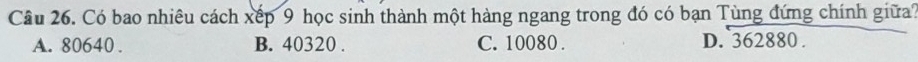 Có bao nhiêu cách xếp 9 học sinh thành một hàng ngang trong đó có bạn Tùng đứng chính giữa?
A. 80640. B. 40320. C. 10080. D. 362880.