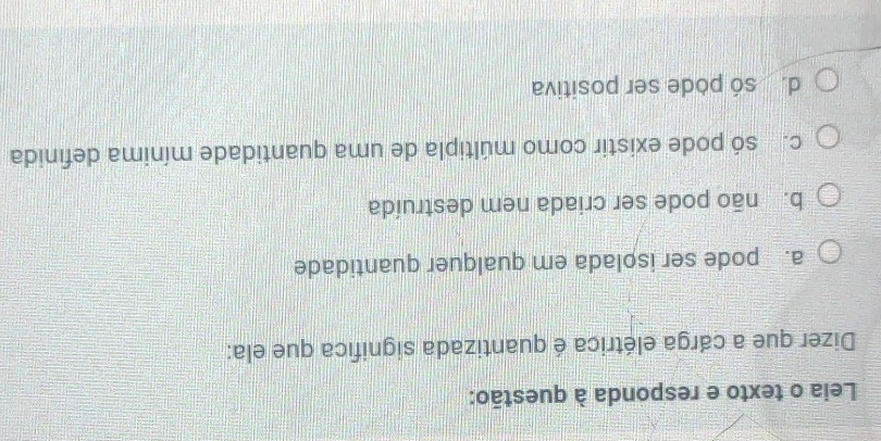 Leia o texto e responda à questão:
Dizer que a cárga elétrica é quantizada significa que ela:
a. pode ser isolada em qualquer quantidade
b. não pode ser criada nem destruída
c. só pode existir como múltipla de uma quantidade mínima definida
d. só pode ser positiva