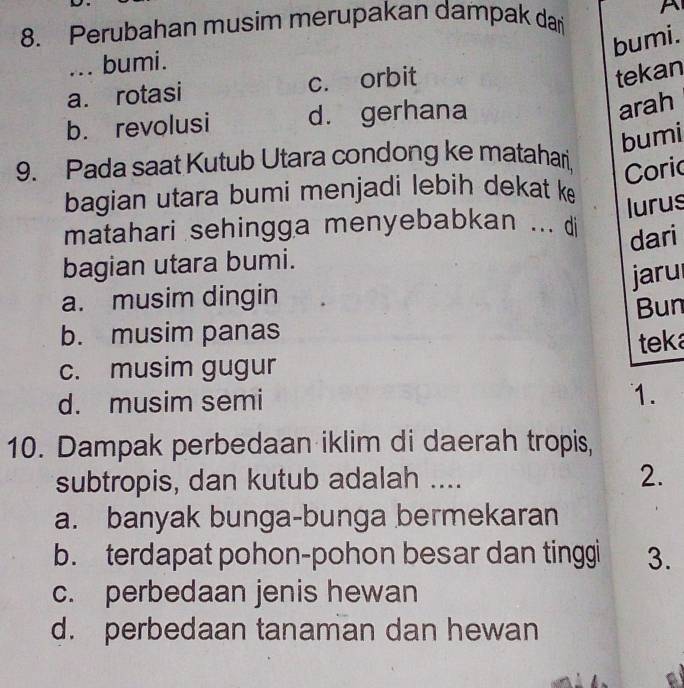 Perubahan musim merupakan dampak dar A
bumi.
... bumi.
a. rotasi c. orbit
tekan
b. revolusi d. gerhana
arah
bumi
9. Pada saat Kutub Utara condong ke matahari
Coric
bagian utara bumi menjadi lebih dekat ke
lurus
matahari sehingga menyebabkan ... di
dari
bagian utara bumi.
jaru
a. musim dingin
b. musim panas Bun
c. musim gugur teka
d. musim semi
1.
10. Dampak perbedaan iklim di daerah tropis,
subtropis, dan kutub adalah .... 2.
a. banyak bunga-bunga bermekaran
b. terdapat pohon-pohon besar dan tinggi 3.
c. perbedaan jenis hewan
d. perbedaan tanaman dan hewan