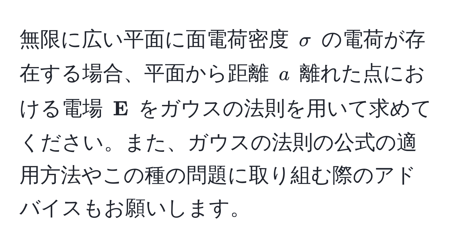 無限に広い平面に面電荷密度 $sigma$ の電荷が存在する場合、平面から距離 $a$ 離れた点における電場 $ E$ をガウスの法則を用いて求めてください。また、ガウスの法則の公式の適用方法やこの種の問題に取り組む際のアドバイスもお願いします。