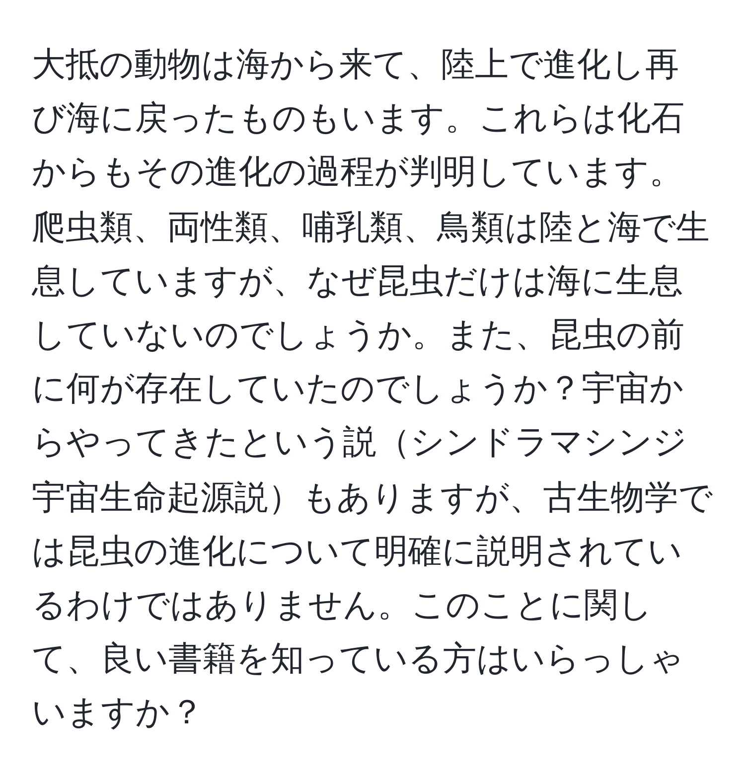 大抵の動物は海から来て、陸上で進化し再び海に戻ったものもいます。これらは化石からもその進化の過程が判明しています。爬虫類、両性類、哺乳類、鳥類は陸と海で生息していますが、なぜ昆虫だけは海に生息していないのでしょうか。また、昆虫の前に何が存在していたのでしょうか？宇宙からやってきたという説シンドラマシンジ宇宙生命起源説もありますが、古生物学では昆虫の進化について明確に説明されているわけではありません。このことに関して、良い書籍を知っている方はいらっしゃいますか？