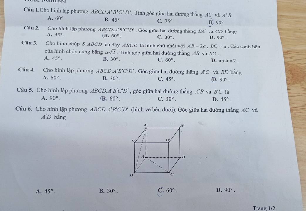 Câu 1.Cho hình lập phương ABC D.A'B'C'D'. Tính góc giữa hai đường thẳng AC và A'B.
A. 60° B. 45° C. 75° D 90°
Câu 2. Cho hình lập phương ABCD. A'B'C'D' Góc giữa hai đường thẳng BA' và CD bằng:
A. 45°.
B. 60°. C. 30°. D. 90°.
Câu 3. Cho hình chóp S.ABCD có đáy ABCD là hình chữ nhật với AB=2a,BC=a. Các cạnh bên
của hình chóp cùng bằng asqrt(2). Tính góc giữa hai đường thẳng AB và SC .
A. 45°. B. 30°. C. 60°. D. arctan 2 .
Câu 4. Cho hình lập phương ABCD.. A'B'C'D'. Góc giữa hai đường thẳng A'C' và BD bằng.
A. 60°. B. 30°. C. 45°. D. 90°.
Câu 5. Cho hình lập phương ABCD.. A'B'C'D' , góc giữa hai đường thẳng A'B và B'C là
A. 90°. B. 60°. C. 30°. D. 45°.
Câu 6. Cho hình lập phương ABCD. A'B'C'D' (hình vẽ bên dưới). Góc giữa hai đường thẳng AC và
A'D bằng
A. 45°. B. 30°. C. 60°. D. 90°.
Trang 1/2