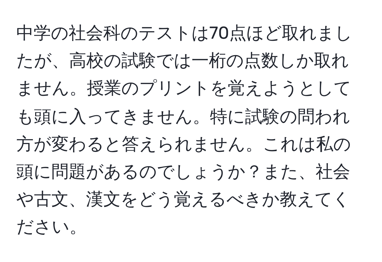 中学の社会科のテストは70点ほど取れましたが、高校の試験では一桁の点数しか取れません。授業のプリントを覚えようとしても頭に入ってきません。特に試験の問われ方が変わると答えられません。これは私の頭に問題があるのでしょうか？また、社会や古文、漢文をどう覚えるべきか教えてください。