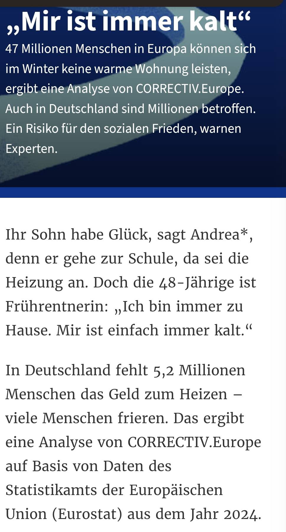 „Mir ist immer kalt“
47 Millionen Menschen in Europa können sich 
im Winter keine warme Wohnung leisten, 
ergibt eine Analyse von CORRECTIV.Europe. 
Auch in Deutschland sind Millionen betroffen. 
Ein Risiko für den sozialen Frieden, warnen 
Experten. 
Ihr Sohn habe Glück, sagt Andrea*, 
denn er gehe zur Schule, da sei die 
Heizung an. Doch die 48 -Jährige ist 
Frührentnerin: „Ich bin immer zu 
Hause. Mir ist einfach immer kalt.“ 
In Deutschland fehlt 5,2 Millionen
Menschen das Geld zum Heizen - 
viele Menschen frieren. Das ergibt 
eine Analyse von CORRECTIV.Europe 
auf Basis von Daten des 
Statistikamts der Europäischen 
Union (Eurostat) aus dem Jahr 2024.