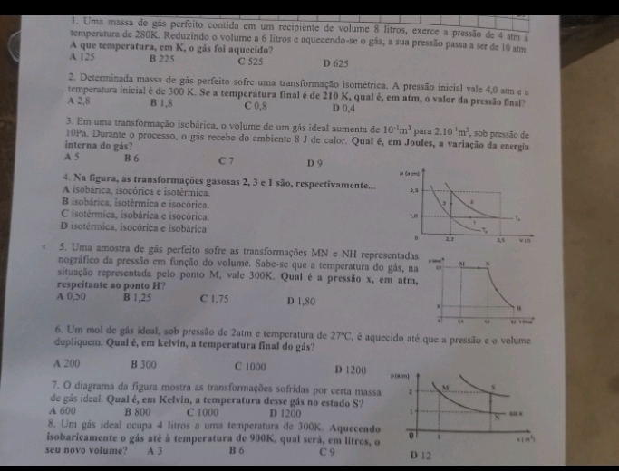 Uma massa de gás perfeito contida em um recipiente de volume 8 litros, exerce a pressão de 4 atm a
temperatura de 280K. Reduzindo o volume a 6 litros e aquecendo-se o gás, a sua pressão passa a ser de 10 atm
A que temperatura, em K, o gás foi aquecido?
A 125 B 225 C 525 D 625
2. Determinada massa de gás perfeito sofre uma transformação isométrica. A pressão inicial vale 4,0 atm e a
temperatura inicial é de 300 K. Se a temperatura final é de 210 K, qual é, em atm, o valor da pressão final?
A 2.8 B 1,8 C 0,8 D 0,4
3. Em uma transformação isobárica, o volume de um gás ideal aumenta de 10^(-1)m^3 para 2.10^(-1)m^3 , sob pressão de
10Pa. Durante o processo, o gás recebe do ambiente 8 J de calor. Qual é, em Joules, a variação da energia
interna do gás?
A 5 B 6 C 7 D 9
4. Na figura, as transformações gasosas 2, 3 e 1 são, respectivamente...
A isobárica, isocórica e isotérmica.
B isobárica, isotérmica e isocórica.
C isotérmica, isobárica e isocórica.
D isotérmica, isocórica e isobárica
5. Uma amostra de gás perfeito sofre as transformações MN e NH represent
nográfico da pressão em função do volume. Sabe-se que a temperatura do gás
situação representada pelo ponto M, vale 300K. Qual é a pressão x, em a
respeitante ao ponto H?
A 0,50 B 1,25 C 1,75 D 1,80
6. Um mol de gás ideal, sob pressão de 2atm e temperatura de 27°C , é aquecido até que a pressão e o volume
dupliquem. Qual é, em kelvin, a temperatura final do gás?
A 200 B 300 C 1000 D 1200
7. O diagrama da figura mostra as transformações sofridas por certa ma
de gás ideal. Qual é, em Kelvin, a temperatura desse gás no estado S?
A 600 B 800 C 1000 D 1200
8. Um gás ideal ocupa 4 litros a uma temperatura de 300K. Aquecen
isobaricamente o gás atê à temperatura de 900K, qual será, em litros
seu novo volume? A 3 B 6 C 9