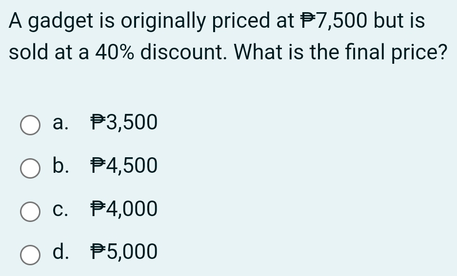 A gadget is originally priced at P7,500 but is
sold at a 40% discount. What is the final price?
a. 3,500
b. 4,500
c. P4,000
d. P5,000