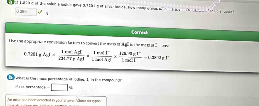 If 1.820 g of the soluble iodide gave 0.7201 g of silver iodide, how many grams of lodine are in the sample of soluble iodide?
0.389 g
Correct 
Use the appropriate conversion factors to convert the mass of AgI to the mass of I ions:
0.7201gAgI*  1molAgI/234.77gAgI *  (1molI^-)/1molAgI *  (126.90gI^-)/1molI^- =0.3892gI^-
What is the mass percentage of iodine, I, in the compound? 
Mass percentage = 
An error has been detected in your answer. Check for typos,