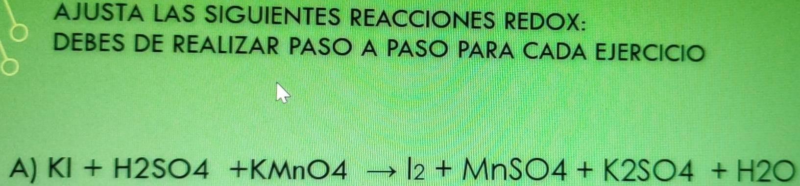 AJUSTA LAS SIGUIENTES REACCIONES REDOX: 
DEBES DE REALIZAR PASO A PASO PARA CADA EJERCICIO 
A) KI+H2SO4+KMnO4to I_2+MnSO4+K2SO4+H2O